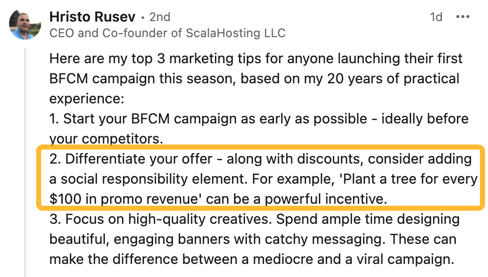 9 Holiday Marketing Strategies for a Profitable Season This 2024 | Hristo Rusev's LinkedIn comment:
Here are my top 3 marketing tips for anyone launching their first BFCM campaign this season, based on my 20 years of practical experience:
1. Start your BFCM campaign as early as possible - ideally before your competitors.
2. Differentiate your offer - along with discounts, consider adding a social responsibility element. For example, 'Plant a tree for every $100 in promo revenue' can be a powerful incentive.
3. Focus on high-quality creatives. Spend ample time designing beautiful, engaging banners with catchy messaging. These can make the difference between a mediocre and a viral campaign.