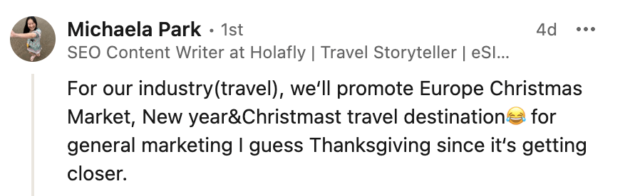 9 Holiday Marketing Strategies for a Profitable Season This 2024 | Michaela Park's comment on LinkedIn:
"For our industry(travel), we‘ll promote Europe Christmas Market, New year&Christmast travel destination for general marketing I guess Thanksgiving since it‘s getting closer."